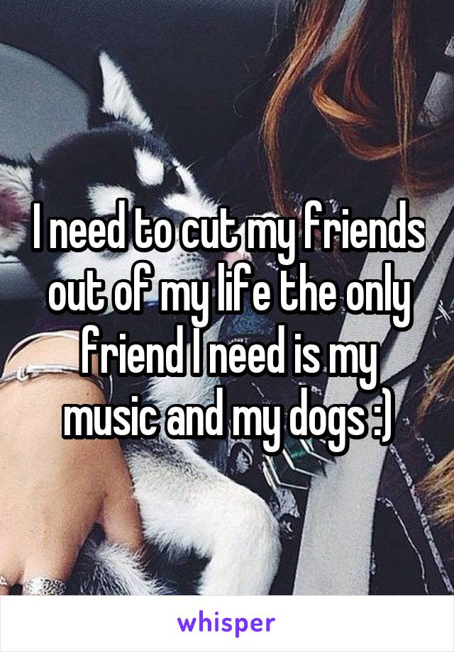 I need to cut my friends out of my life the only friend I need is my music and my dogs :)