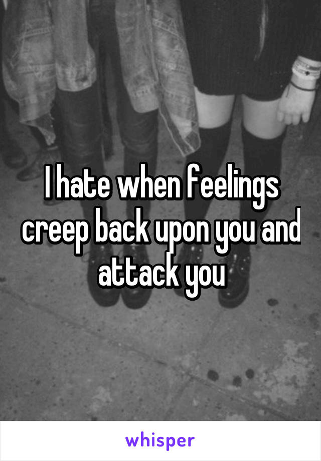 I hate when feelings creep back upon you and attack you