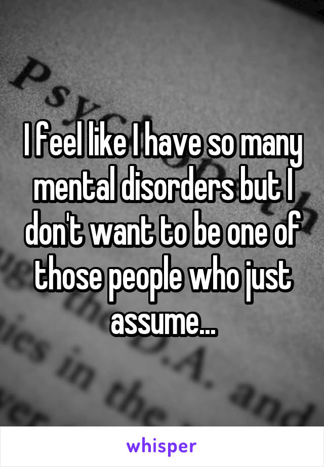 I feel like I have so many mental disorders but I don't want to be one of those people who just assume...