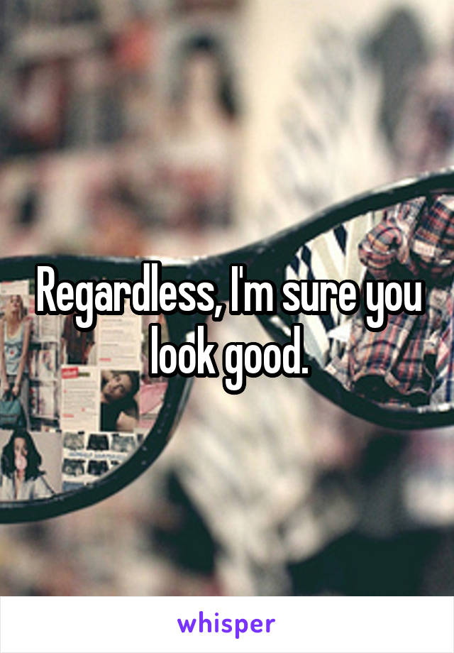 Regardless, I'm sure you look good.