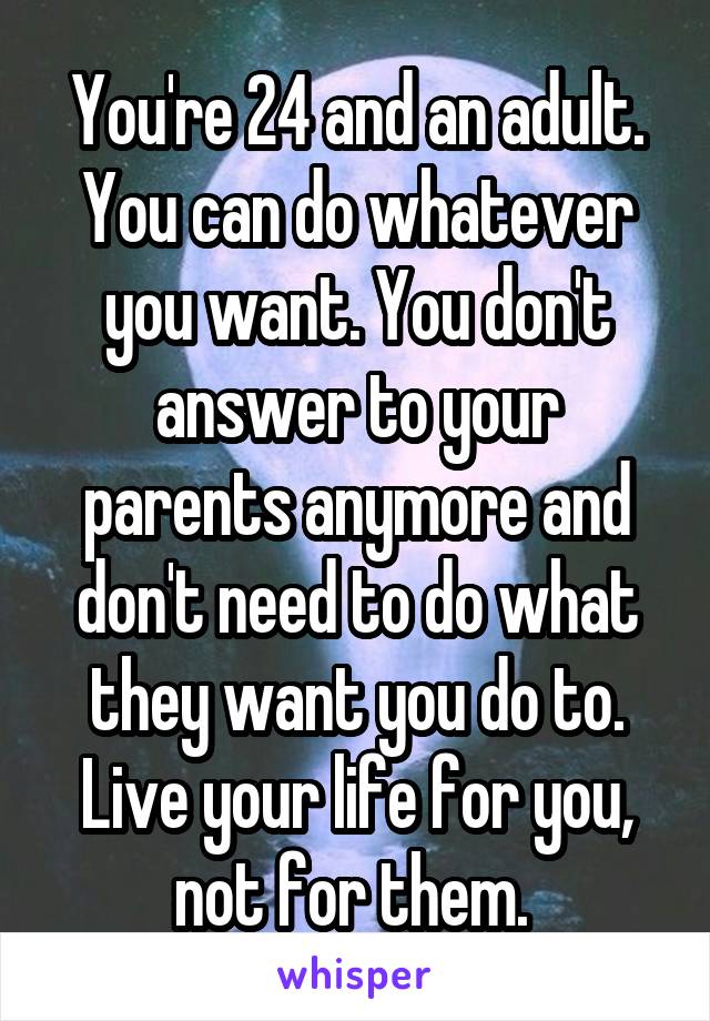 You're 24 and an adult. You can do whatever you want. You don't answer to your parents anymore and don't need to do what they want you do to. Live your life for you, not for them. 