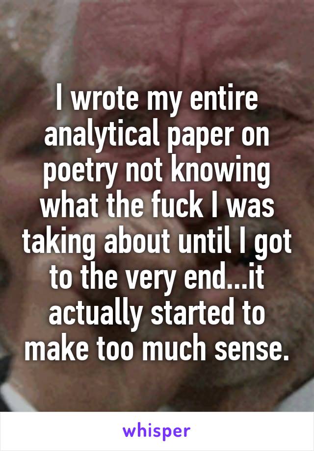 I wrote my entire analytical paper on poetry not knowing what the fuck I was taking about until I got to the very end...it actually started to make too much sense.