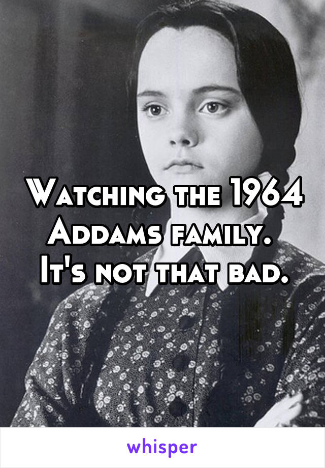 Watching the 1964 Addams family. 
It's not that bad.