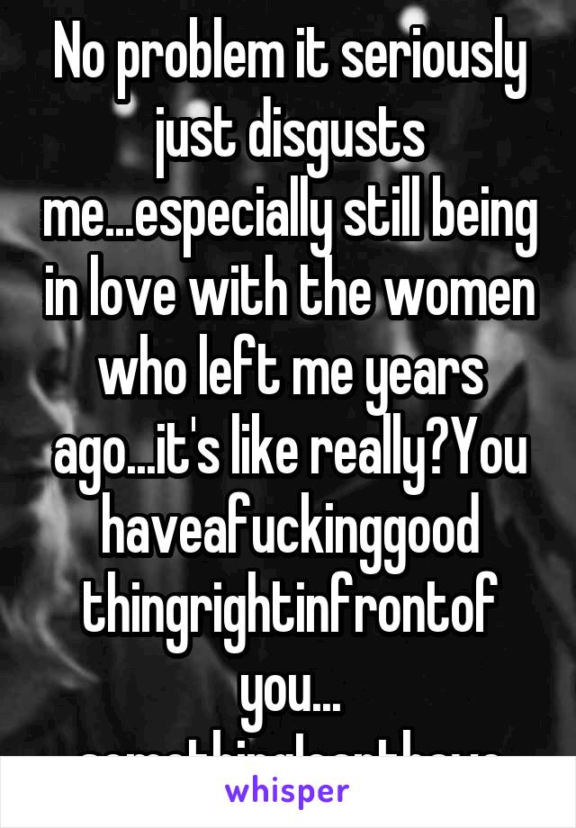 No problem it seriously just disgusts me...especially still being in love with the women who left me years ago...it's like really?You haveafuckinggood thingrightinfrontof you...
somethingIcanthave