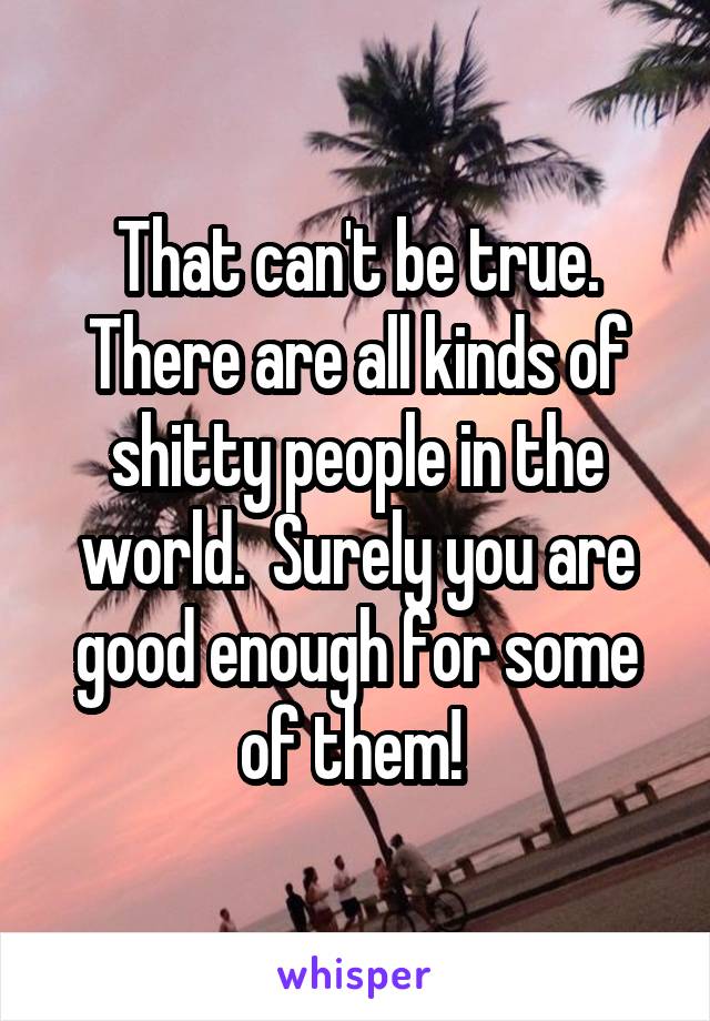 That can't be true.
There are all kinds of shitty people in the world.  Surely you are good enough for some of them! 