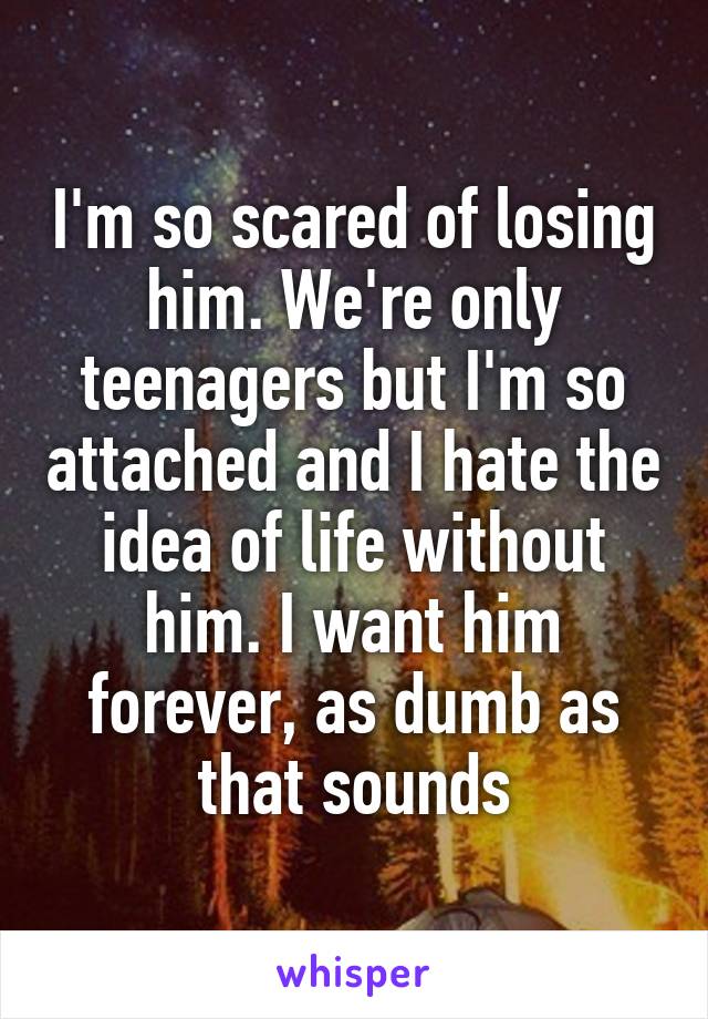 I'm so scared of losing him. We're only teenagers but I'm so attached and I hate the idea of life without him. I want him forever, as dumb as that sounds