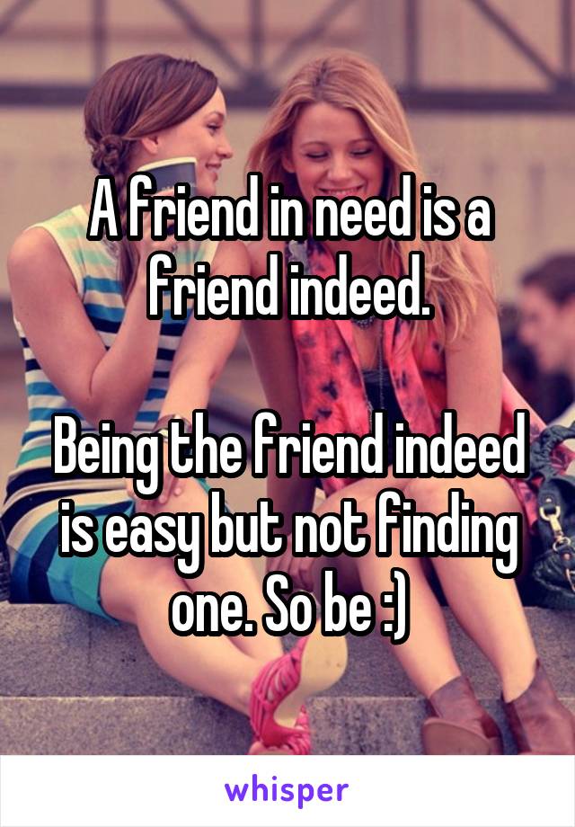 A friend in need is a friend indeed.

Being the friend indeed is easy but not finding one. So be :)