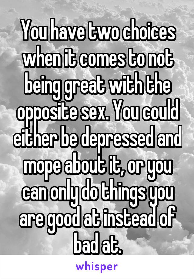 You have two choices when it comes to not being great with the opposite sex. You could either be depressed and mope about it, or you can only do things you are good at instead of bad at.