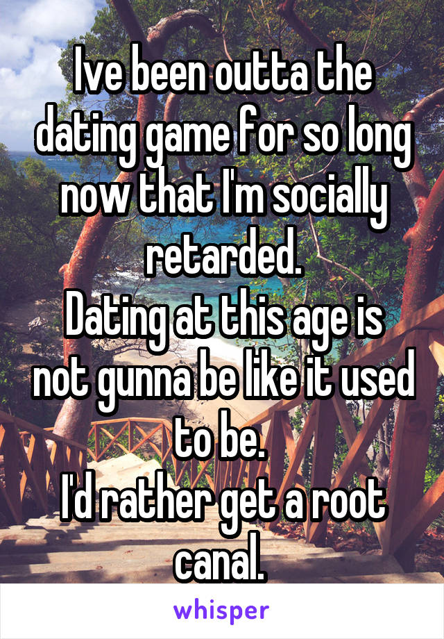 Ive been outta the dating game for so long now that I'm socially retarded.
Dating at this age is not gunna be like it used to be. 
I'd rather get a root canal. 