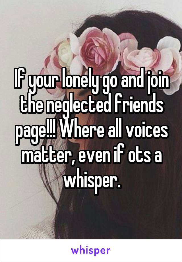 If your lonely go and join the neglected friends page!!! Where all voices matter, even if ots a whisper.