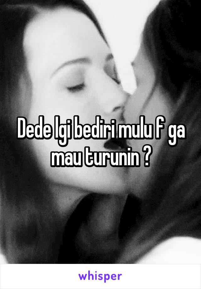 Dede lgi bediri mulu f ga mau turunin ?