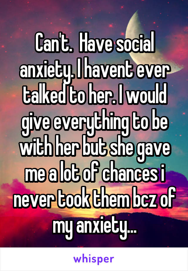 Can't.  Have social anxiety. I havent ever talked to her. I would give everything to be with her but she gave me a lot of chances i never took them bcz of my anxiety...