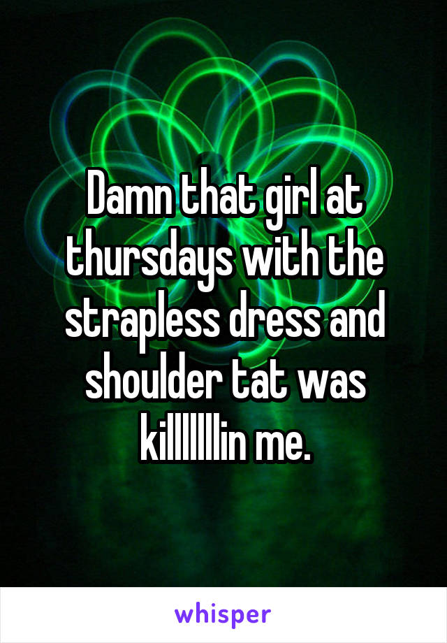 Damn that girl at thursdays with the strapless dress and shoulder tat was killlllllin me.