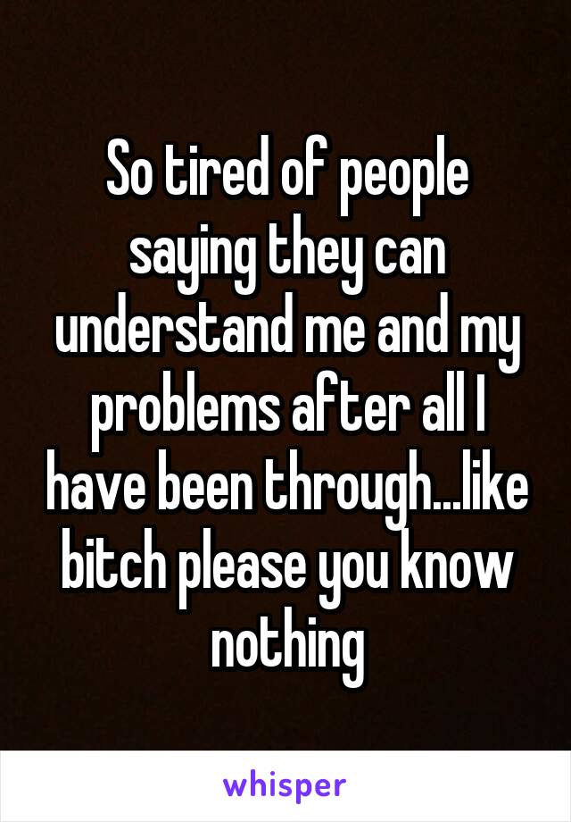 So tired of people saying they can understand me and my problems after all I have been through...like bitch please you know nothing