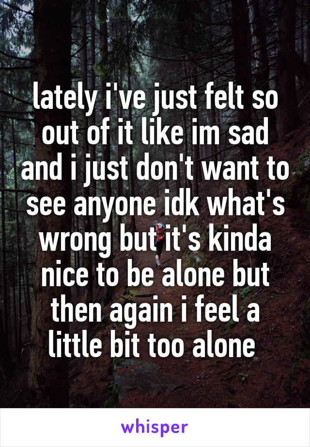 lately i've just felt so out of it like im sad and i just don't want to see anyone idk what's wrong but it's kinda nice to be alone but then again i feel a little bit too alone 