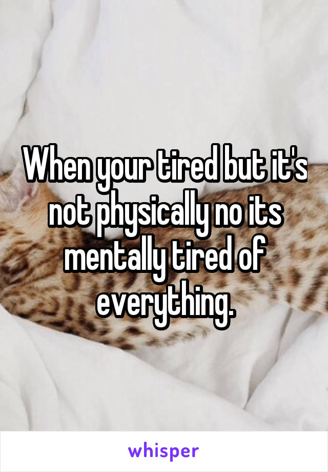 When your tired but it's not physically no its mentally tired of everything.