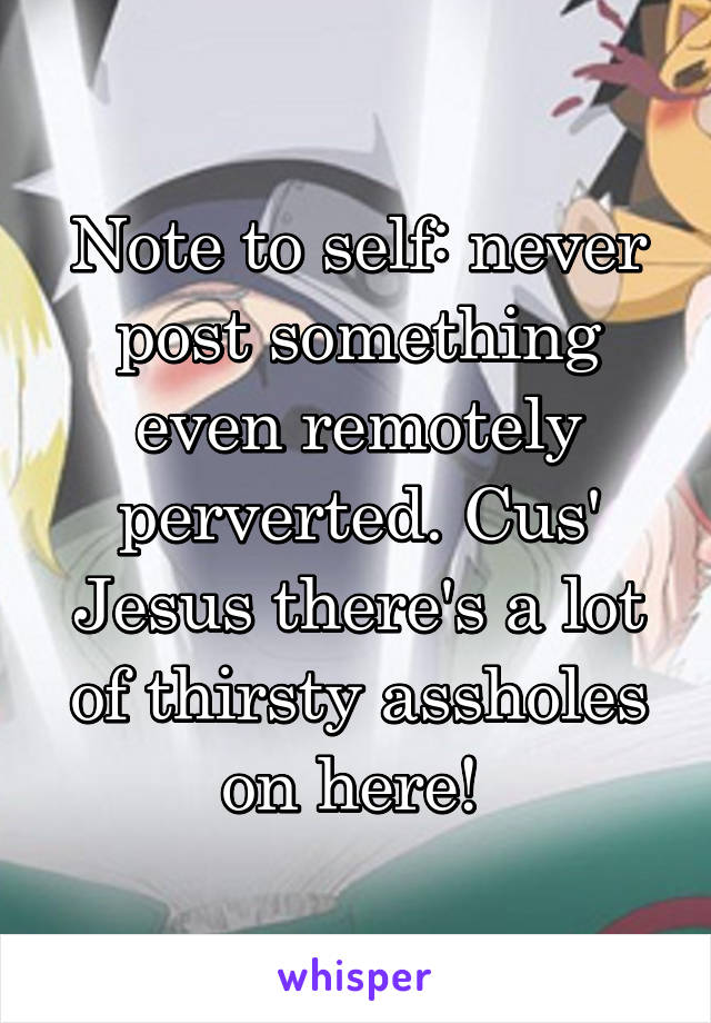 Note to self: never post something even remotely perverted. Cus' Jesus there's a lot of thirsty assholes on here! 