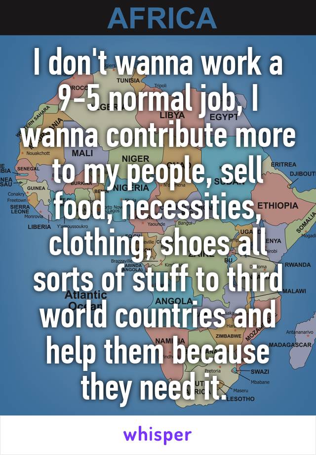 I don't wanna work a 9-5 normal job, I wanna contribute more to my people, sell food, necessities, clothing, shoes all sorts of stuff to third world countries and help them because they need it. 