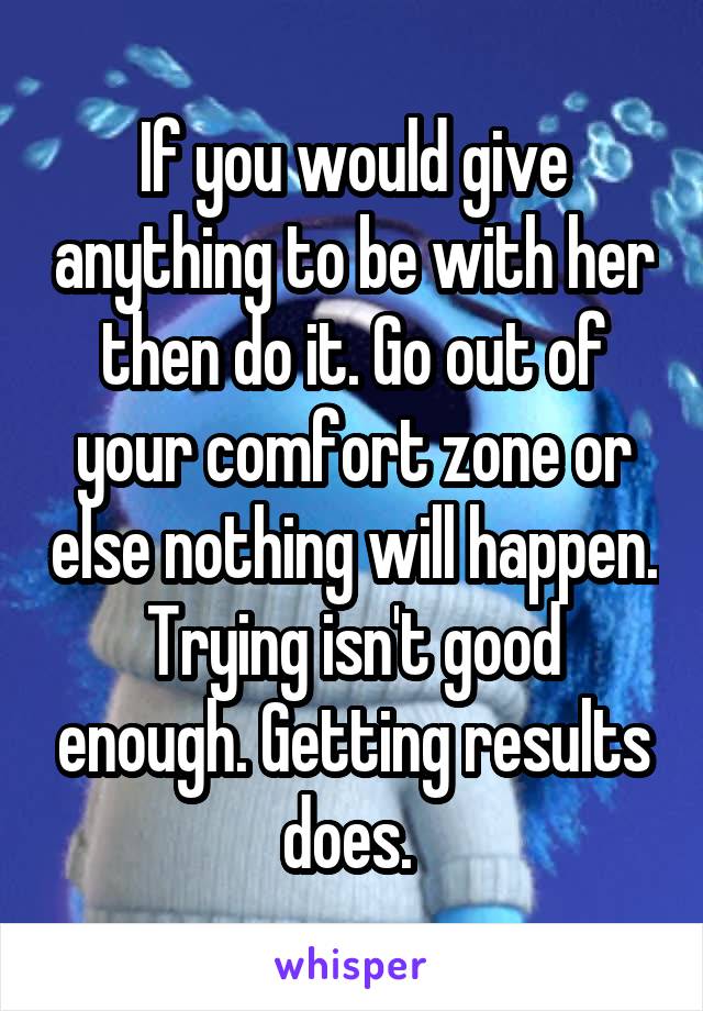 If you would give anything to be with her then do it. Go out of your comfort zone or else nothing will happen. Trying isn't good enough. Getting results does. 