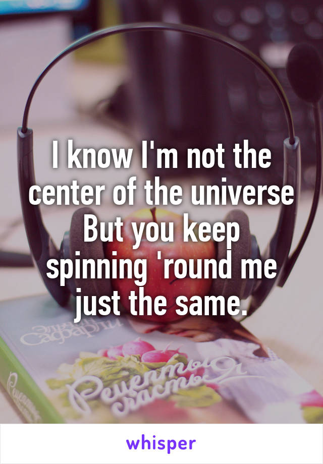 I know I'm not the center of the universe
But you keep spinning 'round me just the same.