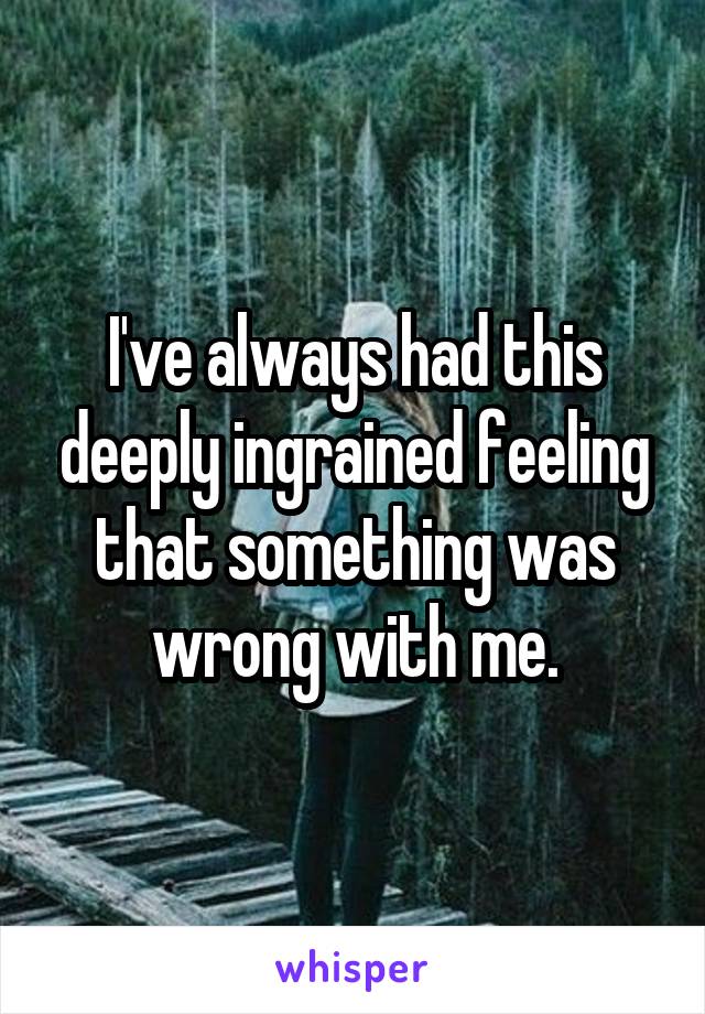 I've always had this deeply ingrained feeling that something was wrong with me.