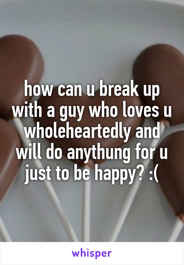 how can u break up with a guy who loves u wholeheartedly and will do anythung for u just to be happy? :(