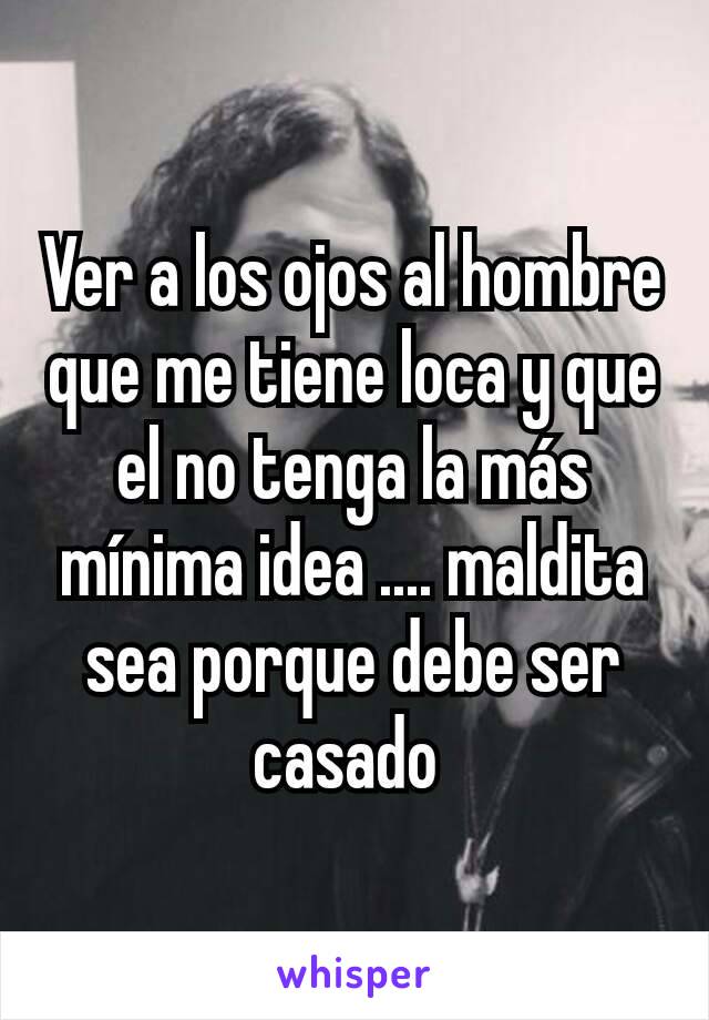 Ver a los ojos al hombre que me tiene loca y que el no tenga la más mínima idea .... maldita sea porque debe ser casado 