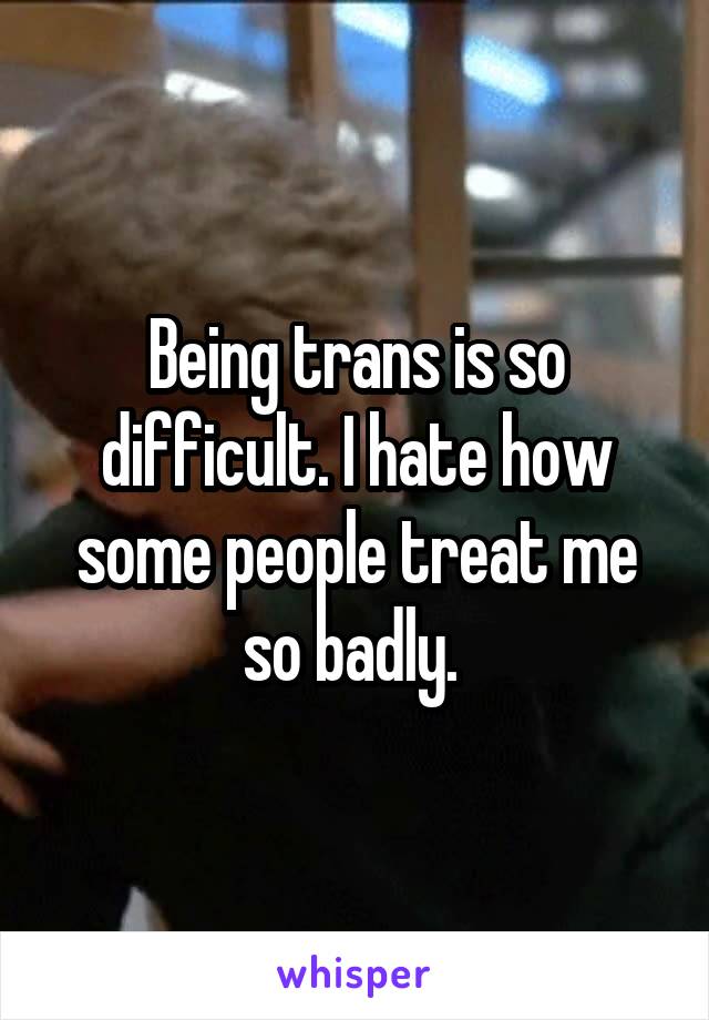 Being trans is so difficult. I hate how some people treat me so badly. 