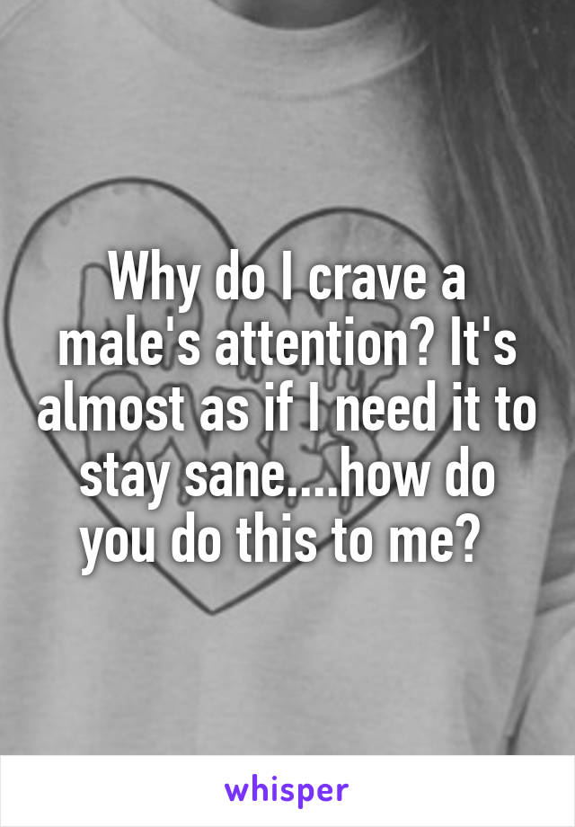 Why do I crave a male's attention? It's almost as if I need it to stay sane....how do you do this to me? 