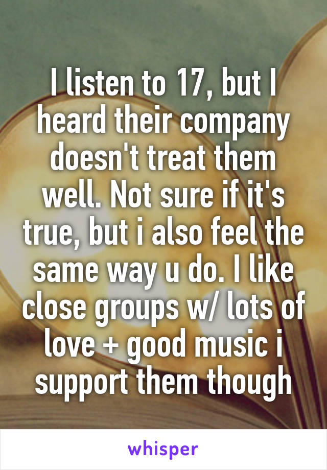 I listen to 17, but I heard their company doesn't treat them well. Not sure if it's true, but i also feel the same way u do. I like close groups w/ lots of love + good music i support them though