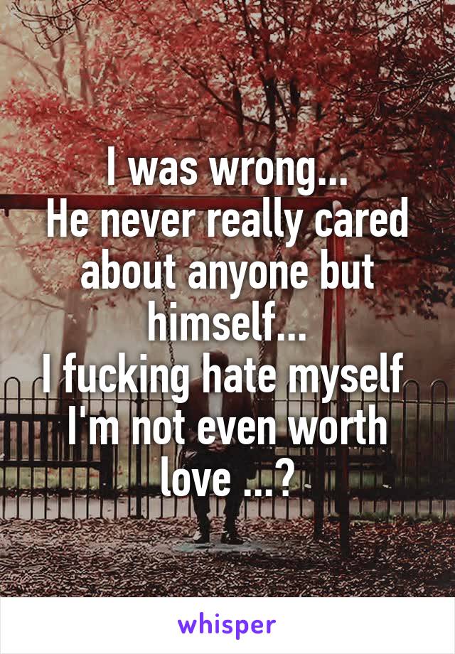 I was wrong...
He never really cared about anyone but himself...
I fucking hate myself 
I'm not even worth love ...?