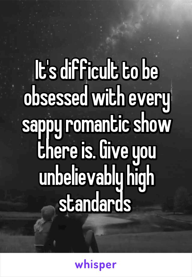 It's difficult to be obsessed with every sappy romantic show there is. Give you unbelievably high standards 