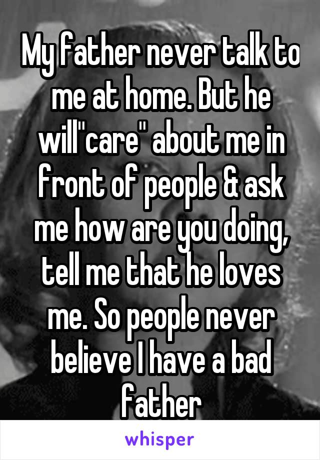 My father never talk to me at home. But he will"care" about me in front of people & ask me how are you doing, tell me that he loves me. So people never believe I have a bad father