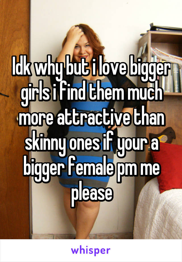 Idk why but i love bigger girls i find them much more attractive than skinny ones if your a bigger female pm me please