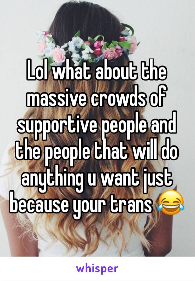 Lol what about the massive crowds of supportive people and the people that will do anything u want just because your trans 😂