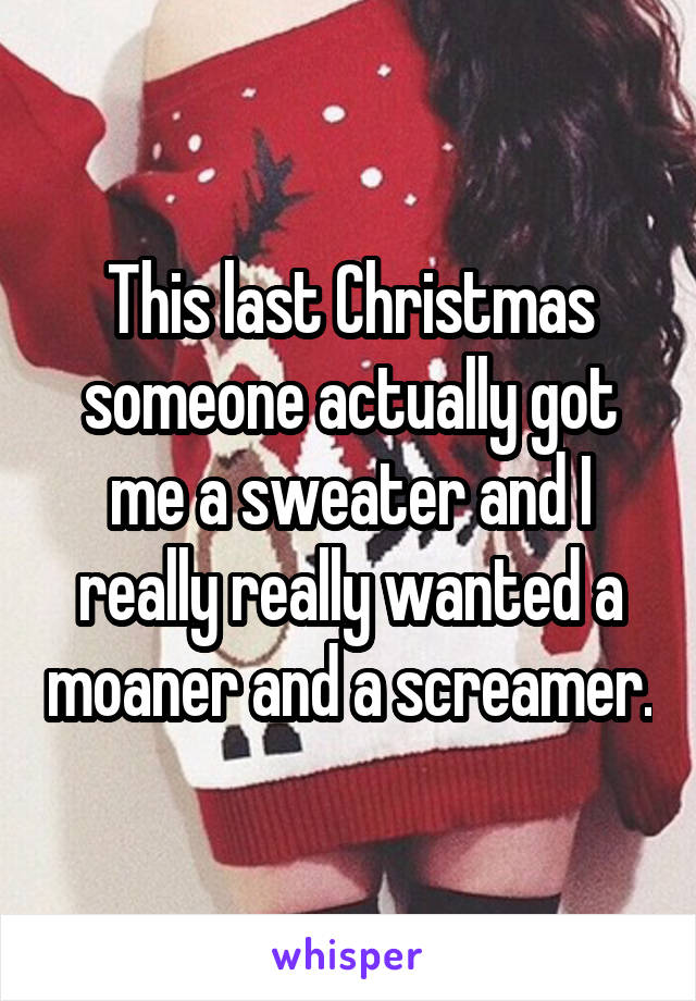 This last Christmas someone actually got me a sweater and I really really wanted a moaner and a screamer.