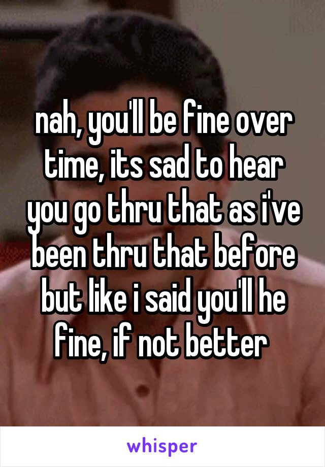 nah, you'll be fine over time, its sad to hear you go thru that as i've been thru that before but like i said you'll he fine, if not better 