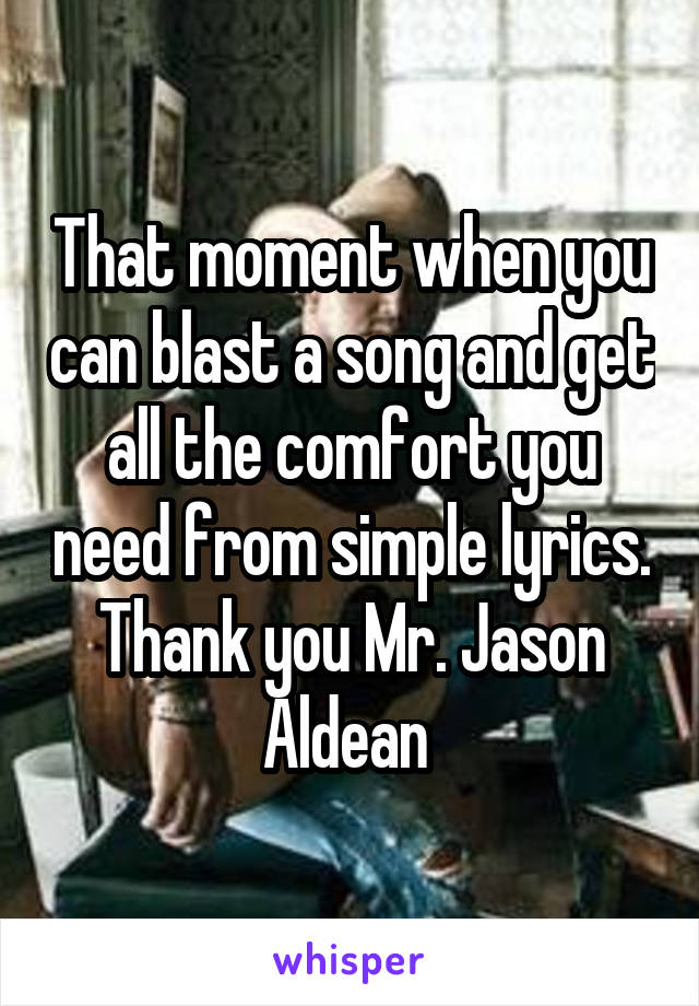 That moment when you can blast a song and get all the comfort you need from simple lyrics. Thank you Mr. Jason Aldean 