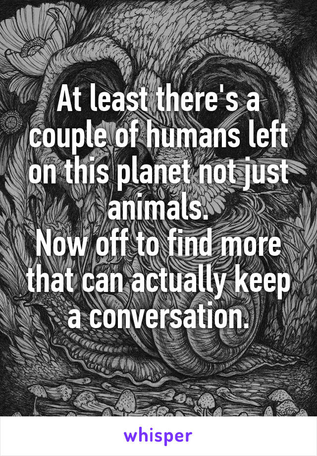 At least there's a couple of humans left on this planet not just animals.
Now off to find more that can actually keep a conversation.
