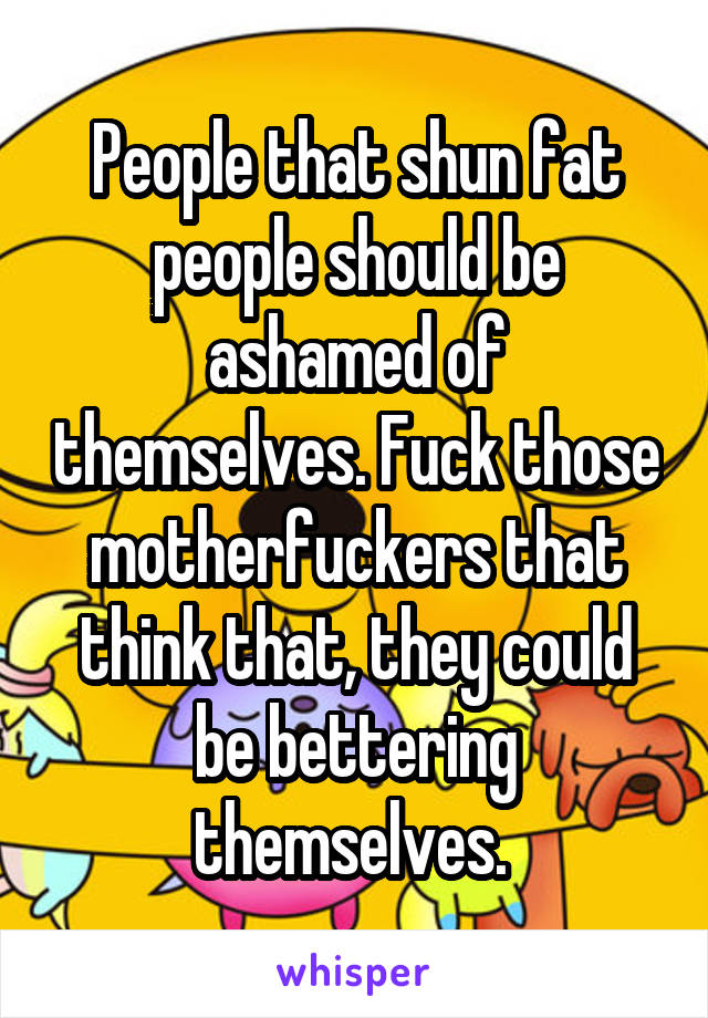 People that shun fat people should be ashamed of themselves. Fuck those motherfuckers that think that, they could be bettering themselves. 