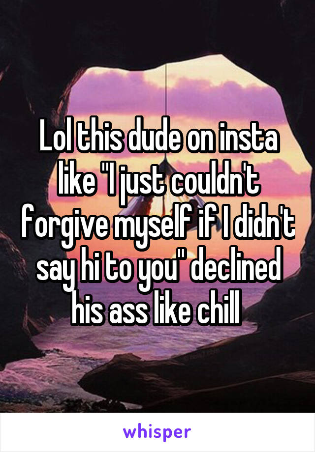 Lol this dude on insta like "I just couldn't forgive myself if I didn't say hi to you" declined his ass like chill 