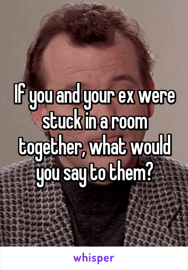 If you and your ex were stuck in a room together, what would you say to them?