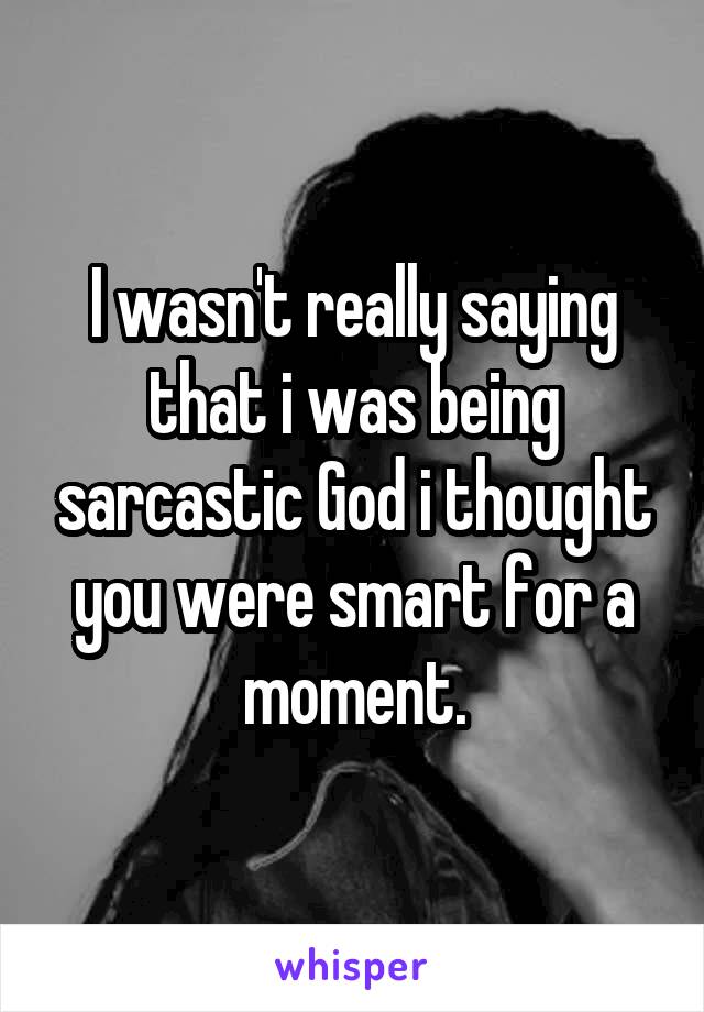 I wasn't really saying that i was being sarcastic God i thought you were smart for a moment.