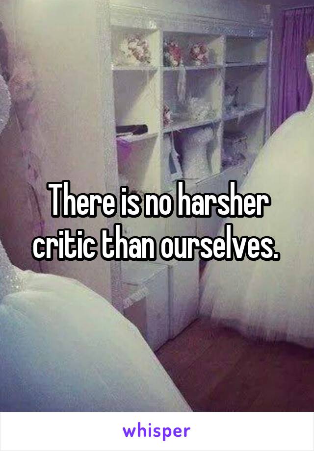 There is no harsher critic than ourselves. 