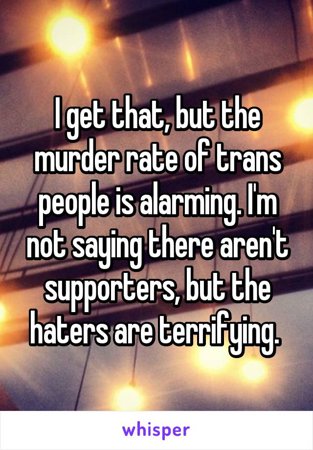 I get that, but the murder rate of trans people is alarming. I'm not saying there aren't supporters, but the haters are terrifying. 