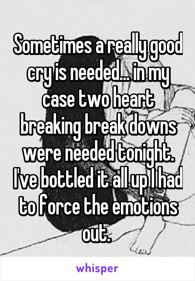 Sometimes a really good cry is needed... in my case two heart breaking break downs were needed tonight. I've bottled it all up I had to force the emotions out. 