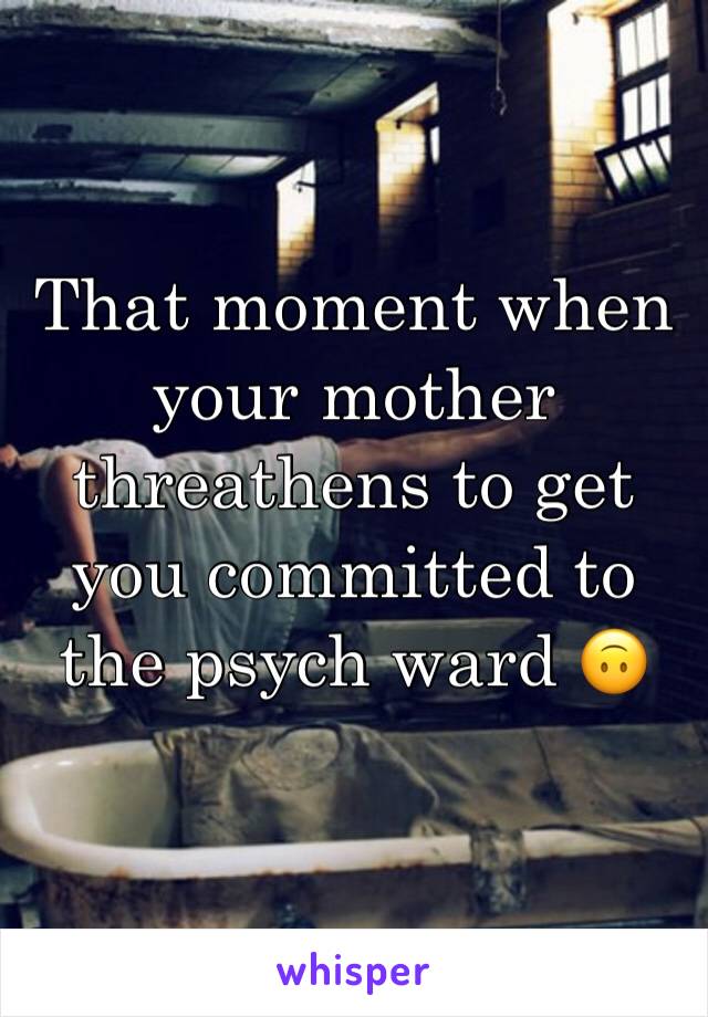 That moment when your mother threathens to get you committed to the psych ward 🙃