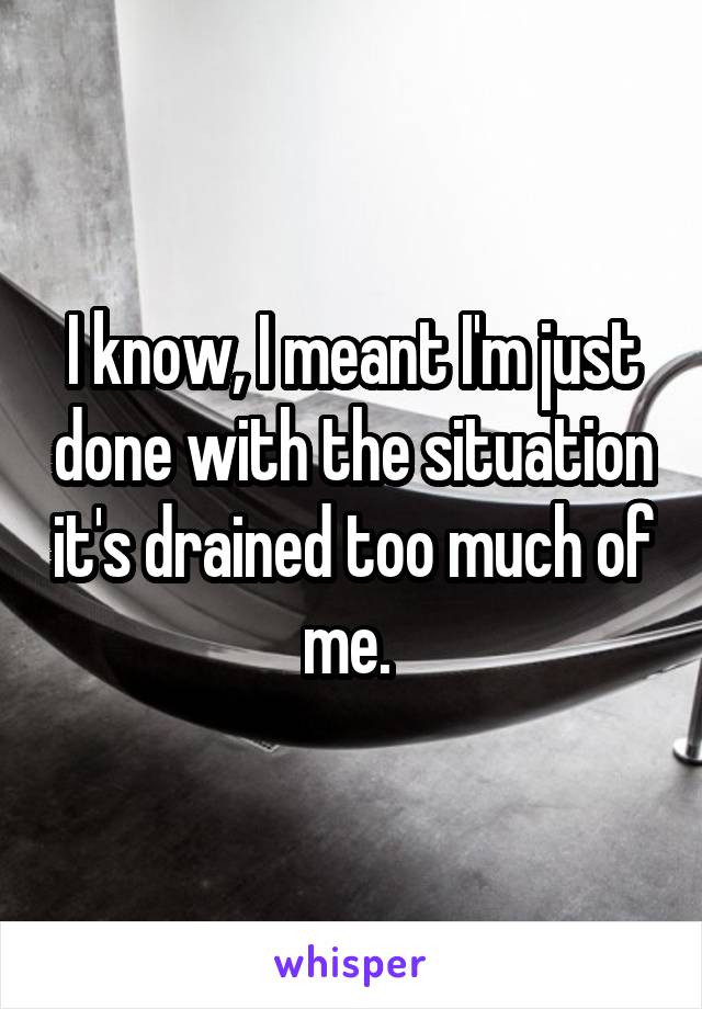 I know, I meant I'm just done with the situation it's drained too much of me. 