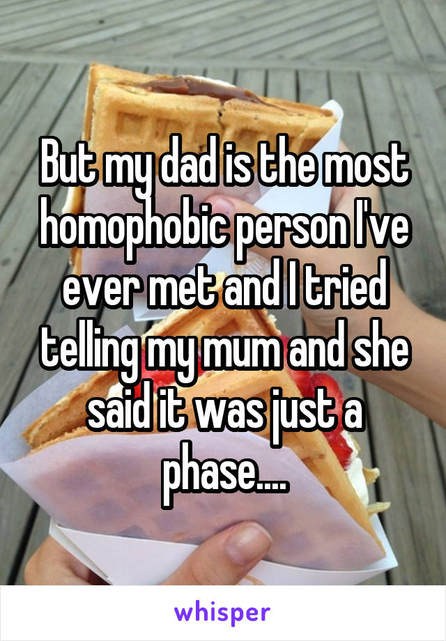 But my dad is the most homophobic person I've ever met and I tried telling my mum and she said it was just a phase....