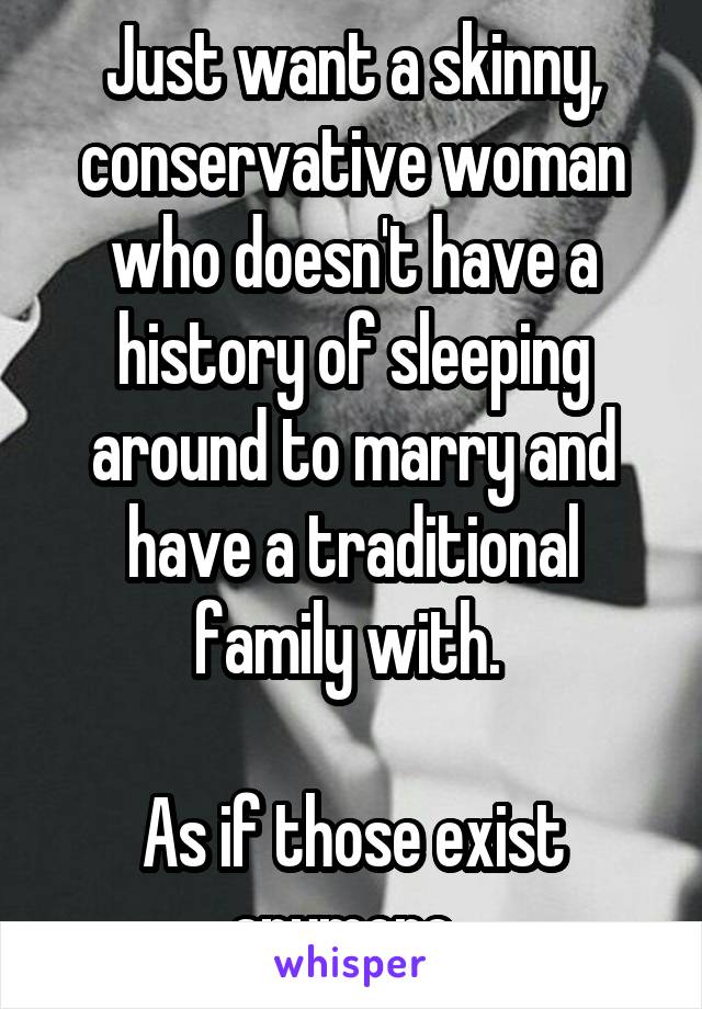 Just want a skinny, conservative woman who doesn't have a history of sleeping around to marry and have a traditional family with. 

As if those exist anymore. 